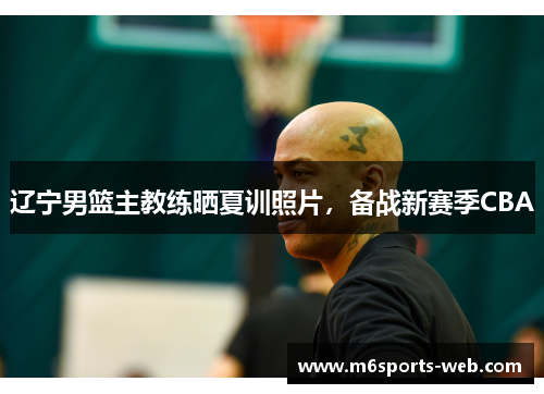 辽宁男篮主教练晒夏训照片，备战新赛季CBA