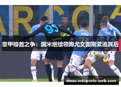 意甲榜首之争：国米继续领跑尤文图斯紧追其后