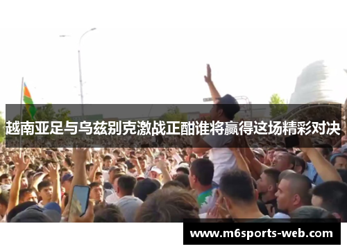 越南亚足与乌兹别克激战正酣谁将赢得这场精彩对决